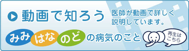 動画で知ろう みみはなのどの病気のこと 医師が動画で詳しく説明しています。 再生はこちら